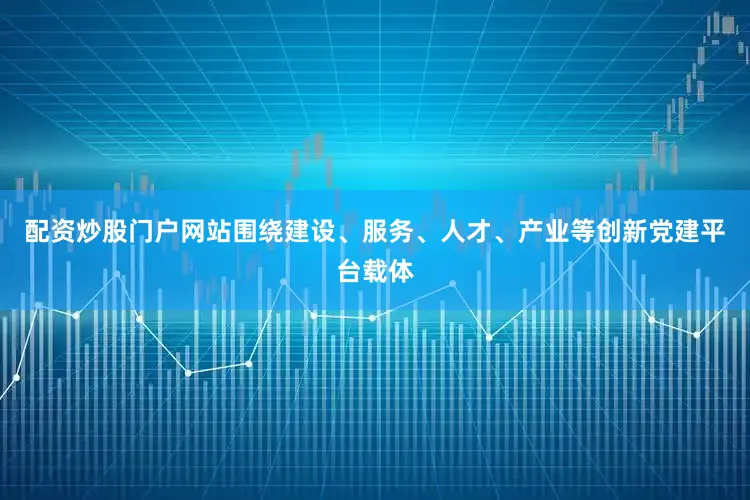 配资炒股门户网站围绕建设、服务、人才、产业等创新党建平台载体