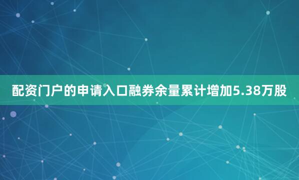 配资门户的申请入口融券余量累计增加5.38万股