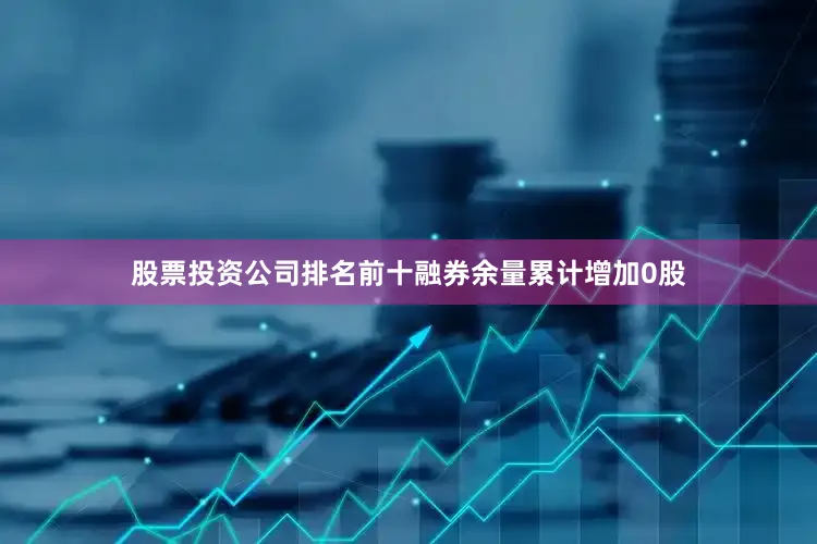 股票投资公司排名前十融券余量累计增加0股