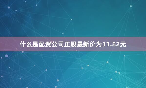 什么是配资公司正股最新价为31.82元