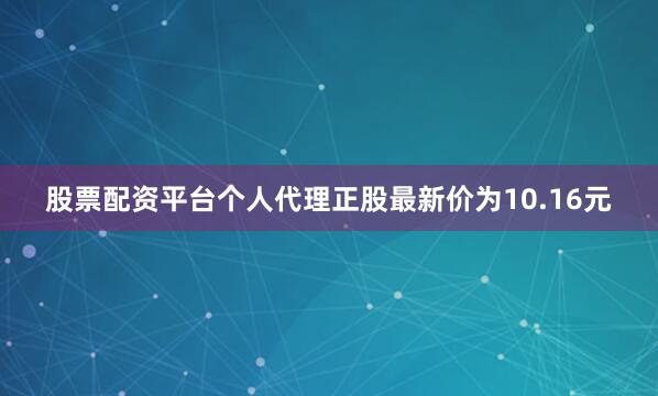 股票配资平台个人代理正股最新价为10.16元