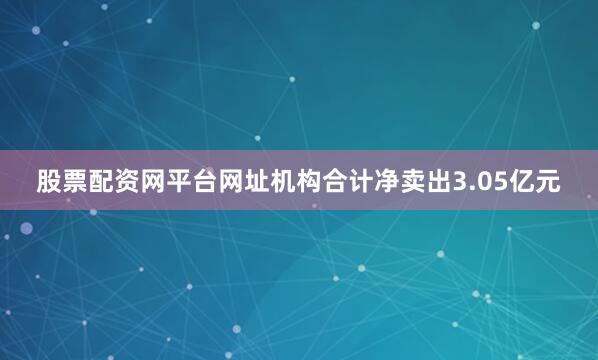 股票配资网平台网址机构合计净卖出3.05亿元